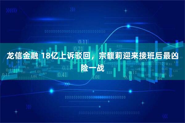 龙信金融 18亿上诉驳回，宗馥莉迎来接班后最凶险一战