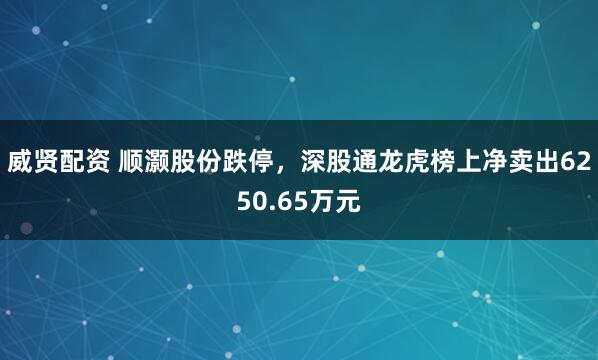 威贤配资 顺灏股份跌停，深股通龙虎榜上净卖出6250.65万元
