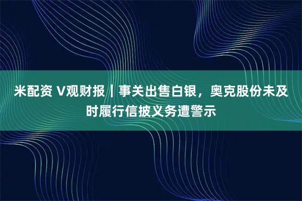 米配资 V观财报|事关出售白银,奥克股份未及时履行信披义务遭警示