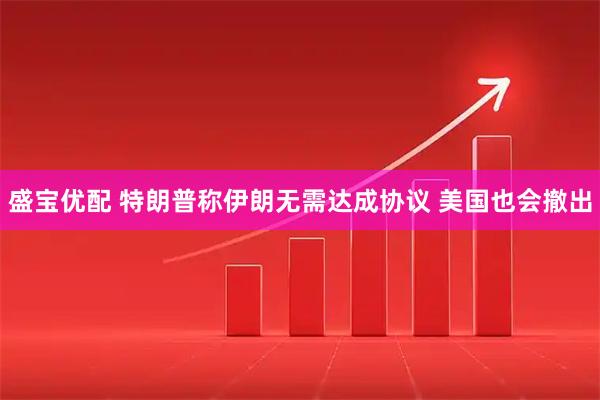 盛宝优配 特朗普称伊朗无需达成协议 美国也会撤出