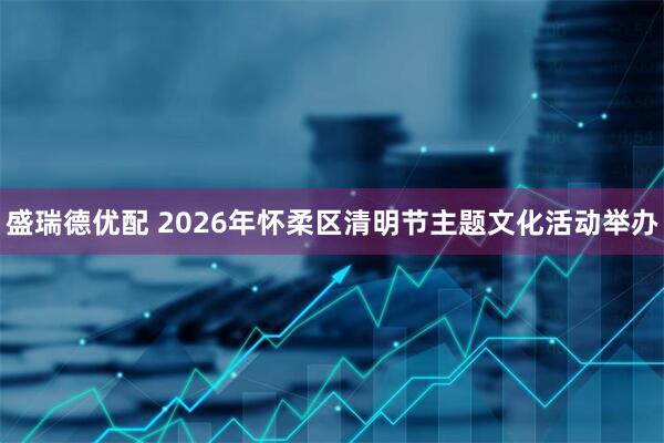 盛瑞德优配 2026年怀柔区清明节主题文化活动举办