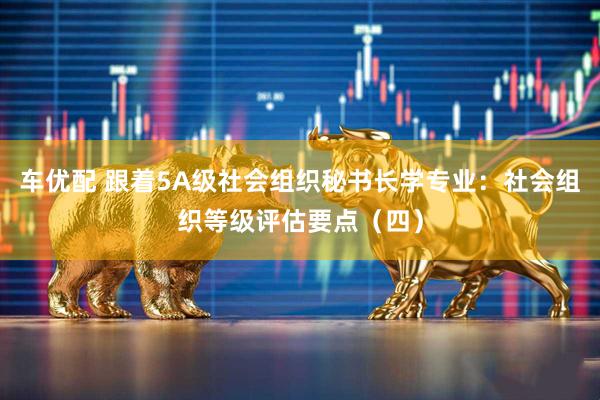 车优配 跟着5A级社会组织秘书长学专业：社会组织等级评估要点（四）