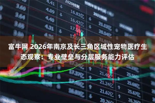 富牛网 2026年南京及长三角区域性宠物医疗生态观察：专业壁垒与分层服务能力评估