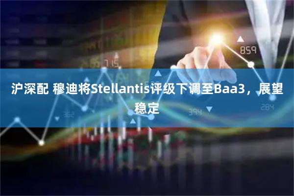 沪深配 穆迪将Stellantis评级下调至Baa3，展望稳定