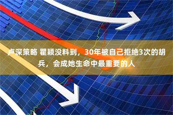 卢深策略 瞿颖没料到，30年被自己拒绝3次的胡兵，会成她生命中最重要的人