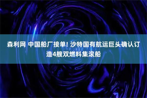 森利网 中国船厂接单! 沙特国有航运巨头确认订造4艘双燃料集滚船
