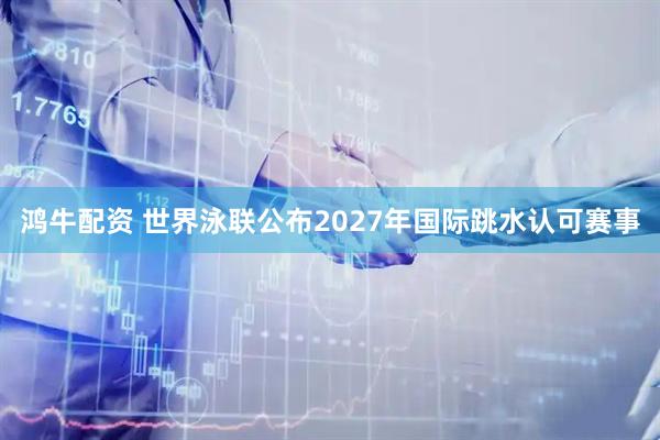 鸿牛配资 世界泳联公布2027年国际跳水认可赛事