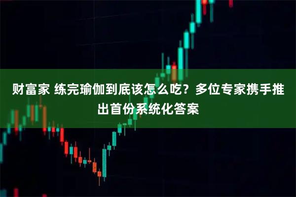 财富家 练完瑜伽到底该怎么吃？多位专家携手推出首份系统化答案