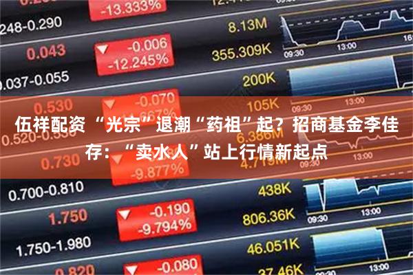 伍祥配资 “光宗”退潮“药祖”起？招商基金李佳存：“卖水人”站上行情新起点